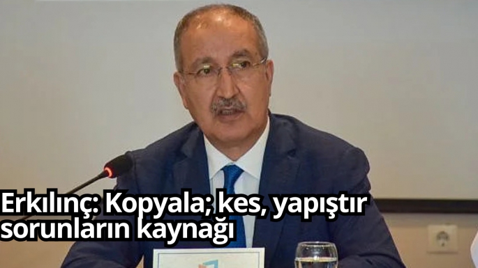 Erkılınç: Kopyala; kes, yapıştır sorunların kaynağı