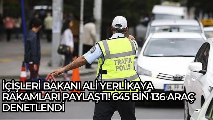 İçişleri Bakanı Ali Yerlikaya rakamları paylaştı! 645 bin 136 araç denetlendi